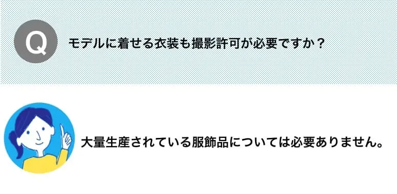 Q.モデルに着せる衣装も撮影許可が必要ですか？　A.大量生産されている服飾品については必要ありません。