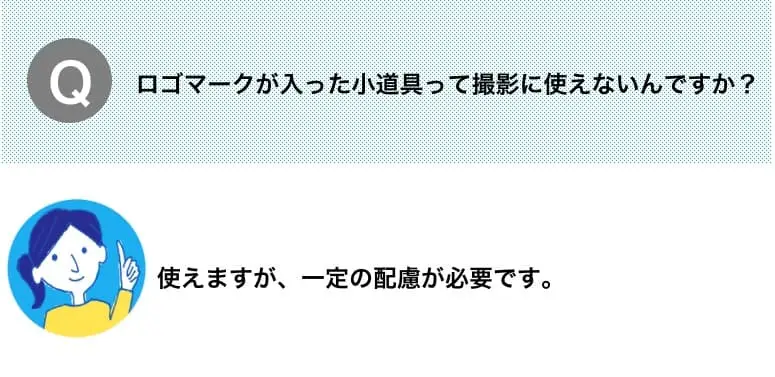Q.ロゴマークが入った小道具って撮影に使えないんですか？　A.使えますが、一定の配慮が必要です。
