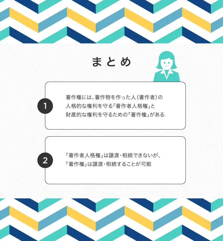まとめ＞著作権には、著作物を作った人（著作者）の人格的な権利を守る「著作者人格権」と財産的な権利を守るための「著作権」がある。また「著作者人格権」は譲渡・相続できないが、「著作権」は譲渡・相続することが可能